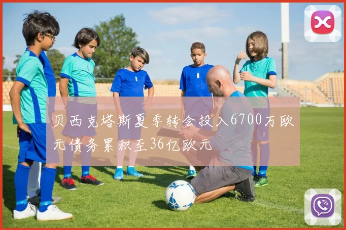 贝西克塔斯夏季转会投入6700万欧元债务累积至36亿欧元