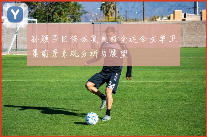 孙颖莎旧伤恢复良好全运会女单卫冕前景乐观分析与展望