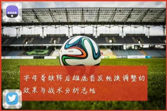 字母哥缺阵后雄鹿首发轮换调整的效果与战术分析总结