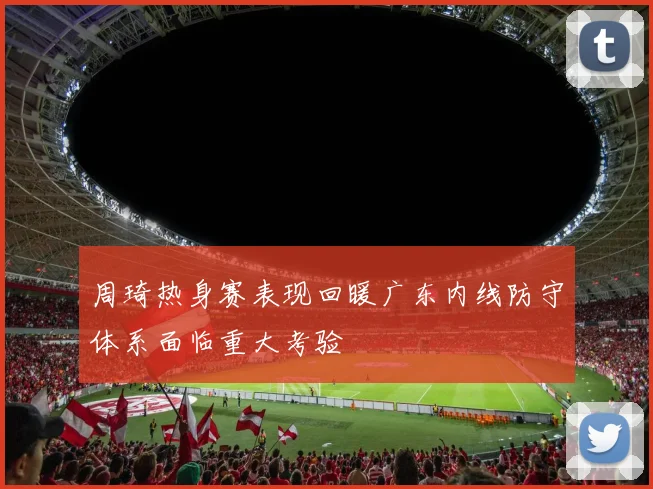 周琦热身赛表现回暖广东内线防守体系面临重大考验