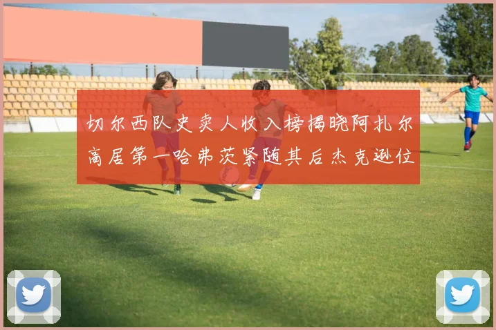 切尔西队史卖人收入榜揭晓阿扎尔高居第一哈弗茨紧随其后杰克逊位列第八