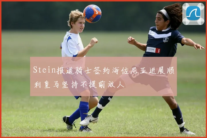 Stein报道骑士签约海佐尼亚进展顺利皇马坚持不提前放人